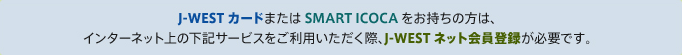 J-WESTカードまたはSMART ICOCAをお持ちの方は、インターネット上の下記サービスをご利用いただく際、J-WESTネット会員登録が必要です。