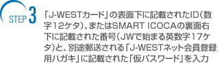 step3 �uJ�]WEST�J�[�h�v�̕\�ʉ��ɋL�ڂ��ꂽID�i����12�P�^�j�A�܂���SMART ICOCA�̗��ʉE���ɋL�ڂ��ꂽ�ԍ��iJW�Ŏn�܂�p����17�P�^�j�ƁA�ʓr�X�������uJ�]WEST�l�b�g����o�^�p�n�K�L�v�ɋL�ڂ��ꂽ�u���p�X���[�h�v�����