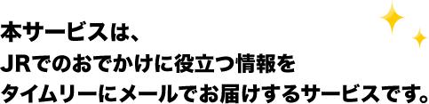 本サービスは、JRでのおでかけに役立つ情報をタイムリーにメールでお届けするサービスです。