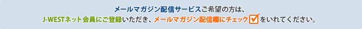 メールマガジン配信サービスご利用の方は、J-WESTネット会員にご登録いただき、メールマガジン配信欄にチェックをいれてください。