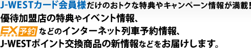 J-WESTカード会員様だけのおトクな特典やキャンペーン情報が満載!優待加盟店の特典やイベント情報、EXPRESS予約などのインターネット列車予約情報、J-WESTポイント交換商品の新情報などをお届けします。
