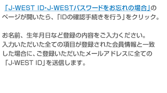 �uJ-WEST ID�EJ-WEST�p�X���[�h�����Y��̏ꍇ�v�̃y�[�W���J������A�uID�̊m�F�葱�����s���v���N���b�N�B �����O�A���N�����ȂǓo�^�̓��e�������͂��������B���͂����������S�Ă̍��ڂ��o�^���ꂽ������ƈ�v�����ꍇ�ɁA���o�^�������������[���A�h���X�ɑS�ẮuJ-WEST ID�v�𑗐M���܂��B