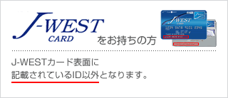 J-WEST CARD ���������̕��^J-WEST�J�[�h�\�ʂɋL�ڂ���Ă���ID�ȊO�ƂȂ�܂��B