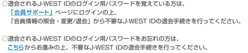 ���މ���J-WEST ID�̃��O�C���p�p�X���[�h���o���Ă�����́A�u����T�|�[�g�v�y�[�W�Ƀ��O�C���̏�A�u������̏Ɖ�E�ύX/�މ�v����s�v��J-WEST ID�̑މ�葱�����s���Ă��������B ���މ���J-WEST ID�̃��O�C���p�p�X���[�h�����Y��̕��́A�����炩�炨�i�݂̏�A�s�v��J-WEST ID�̑މ�葱�����s���Ă��������B