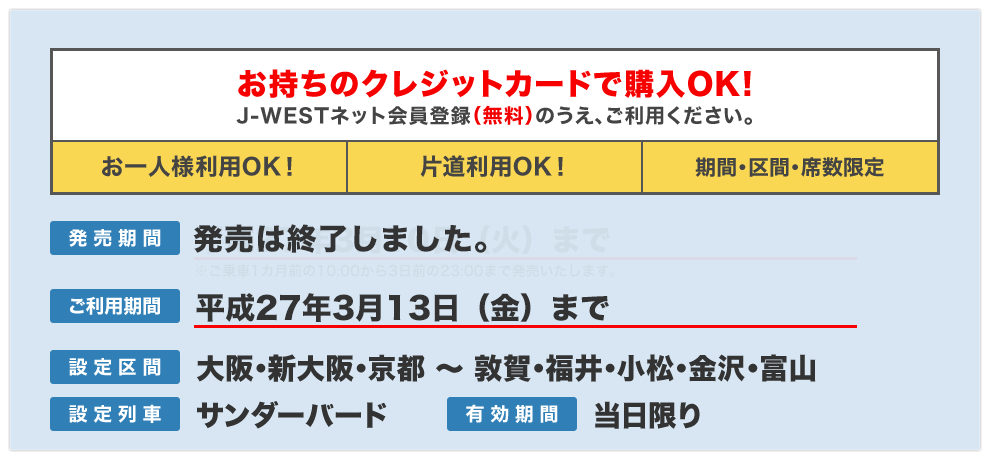 お持ちのクレジットカードで購入OK!J-WESTネット会員登録(無料)のうえ、ご利用ください。【お一人様利用OK!】【片道利用OK!】【期間・区間・席数限定】/発売期間:平成26年9月30日(火)まで※ご利用日の1ヵ月前の10:00から3日前の23:00まで/ご利用期間:平成26年10月3日(金)まで/設定区間:大阪・新大阪・京都〜敦賀・福井・小松・金沢・富山/設定列車:サンダーバード/有効期間:当日限り