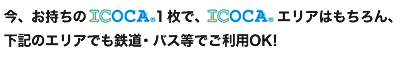 今、お持ちのICOCA１枚で、ICOCAエリアはもちろん、下記のエリアでも鉄道・バス等でご利用OK!