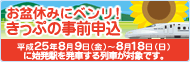 お盆休みにベンリ！きっぷの事前申込　平成25年8月9日（金曜日）～8月18日（日曜日）に始発駅を発車する列車が対象です。"