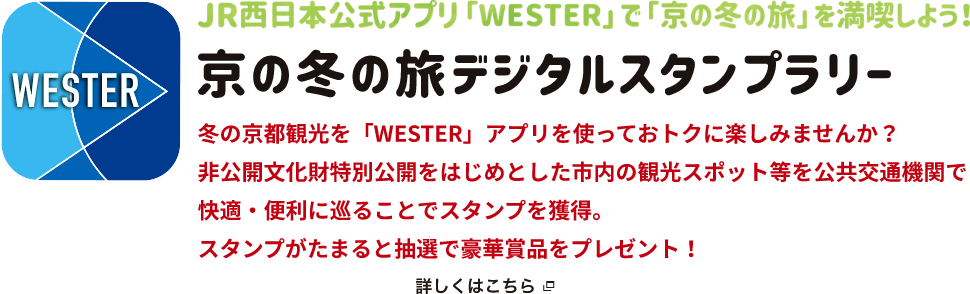 JR西日本公式アプリ「WESTER」で「京の冬の旅」を満喫しよう！京の冬の旅デジタルスタンプラリー 冬の京都観光を「WESTER」アプリを使っておトクに楽しみませんか？非公開文化財特別公開をはじめとした市内の観光スポット等を公共交通機関で快適・便利に巡ることでスタンプを獲得。スタンプがたまると抽選で豪華賞品をプレゼント！詳しくはこちら（新規ウィンドウで開きます）