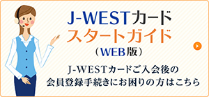 J-WESTカードスタートガイド（WEB版）　J-WESTカードご入会後の会員登録手続きにお困りの方はこちら