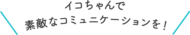 イコちゃんで素敵なコミュニケーションを！