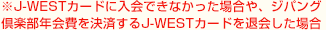 ※J-WESTカードに入会できなかった場合や、ジパング倶楽部年会費を決済するJ-WESTカードを退会した場合