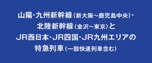 山陽・九州新幹線（新大阪〜鹿児島中央）・北陸新幹線（金沢〜東京）とJR西日本・JR四国・JR九州エリアの特急列車（一部快速列車含む）