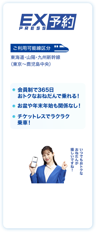EX PRESS予約 ご利用可能線区分 東海道・山陽・九州新幹線（東京〜鹿児島中央）会員制で365日おトクなおねだんで乗れる！お盆や年末年始も関係なし！チケットレスでラクラク乗車！いつでもおトクなおねだんが嬉しいですね！
