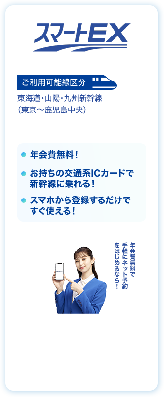 スマート EX ご利用可能線区分 東海道・山陽・九州新幹線（東京〜鹿児島中央）年会費無料！お持ちの交通系ICカードで新幹線に乗れる！スマホから登録するだけですぐ使える！年会費無料で手軽にネット予約をはじめるなら！