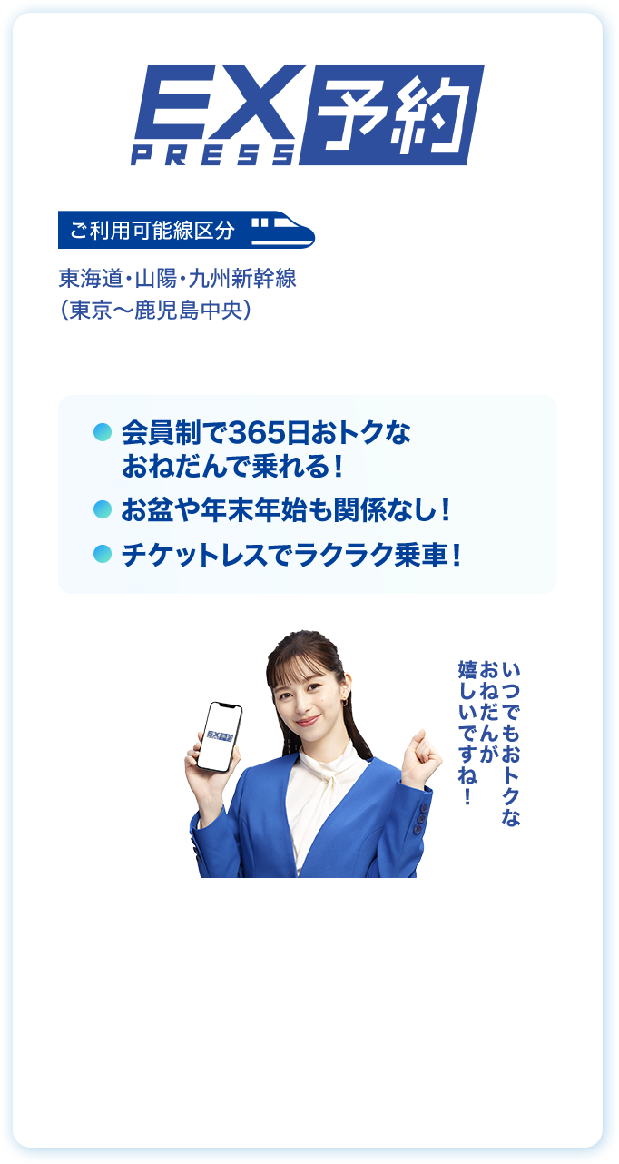 EX PRESS予約 ご利用可能線区分 東海道・山陽・九州新幹線（東京〜鹿児島中央）会員制で365日おトクなおねだんで乗れる！お盆や年末年始も関係なし！チケットレスでラクラク乗車！いつでもおトクなおねだんが嬉しいですね！