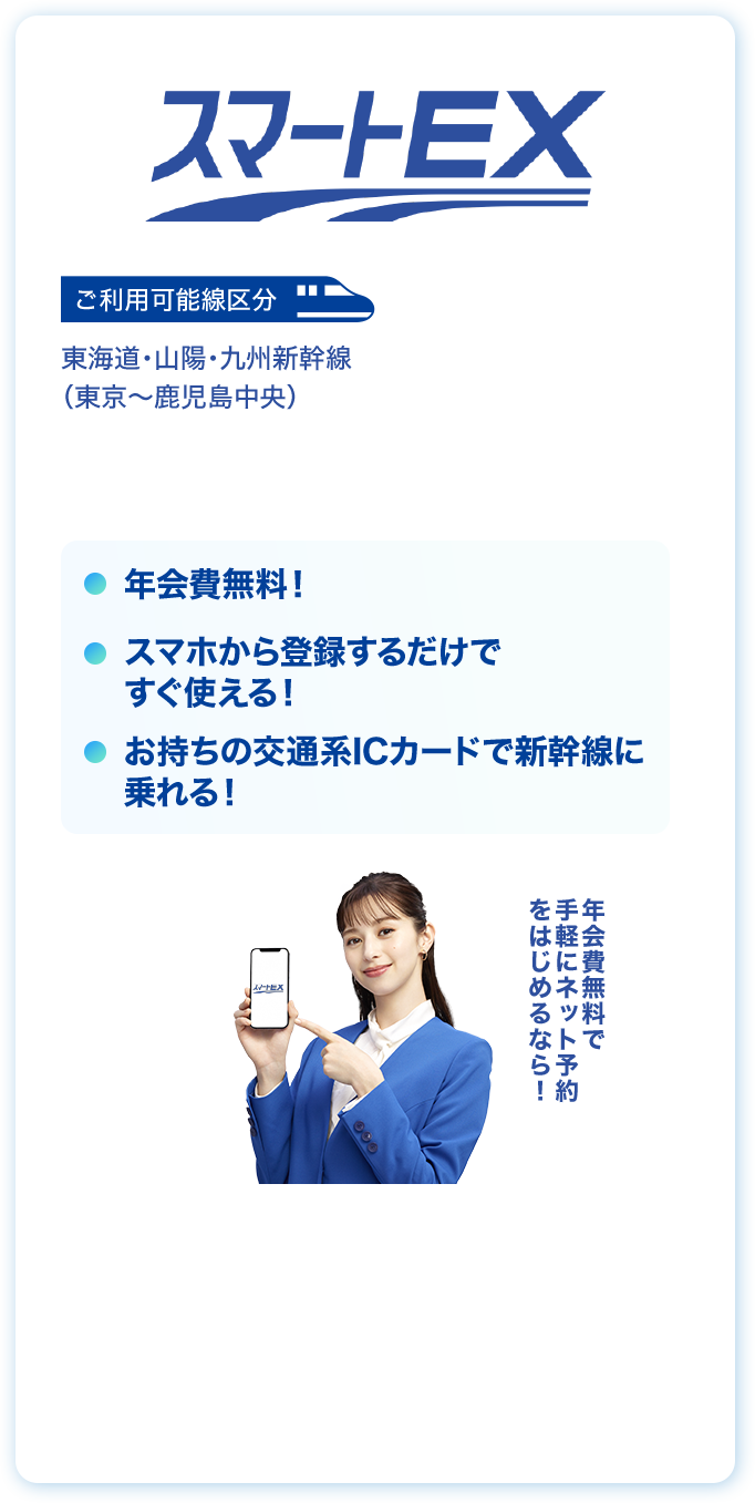 スマート EX ご利用可能線区分 東海道・山陽・九州新幹線（東京〜鹿児島中央）年会費無料！お持ちの交通系ICカードで新幹線に乗れる！スマホから登録するだけですぐ使える！年会費無料で手軽にネット予約をはじめるなら！