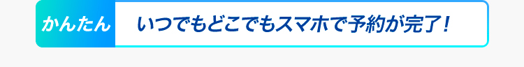 かんたん いつでもどこでもスマホで予約が完了！