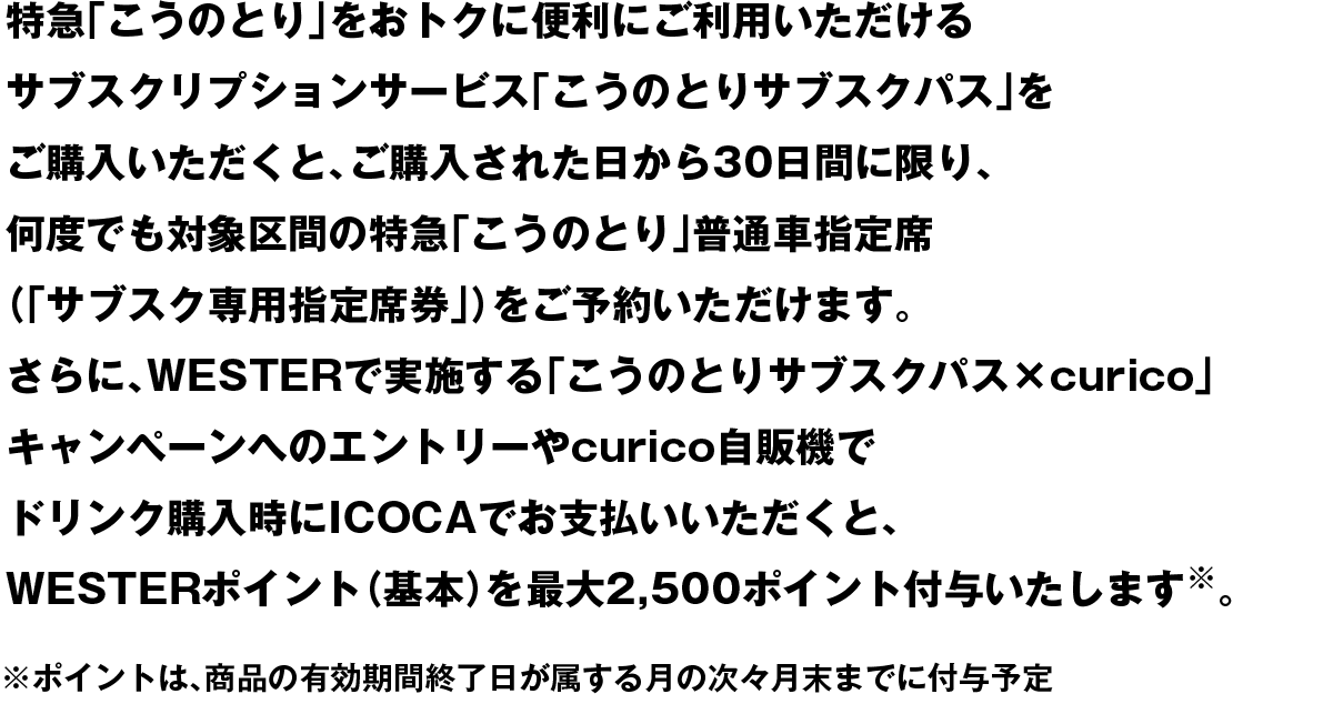 特急「こうのとり」をおトクに便利にご利用いただけるサブスクリプションサービス「こうのとりサブスクパス」をご購入いただくと、ご購入された日から30日間に限り、何度でも対象区間の特急「こうのとり」普通車指定席(「サブスク専用指定席券」)をご予約いただけます。さらに、WESTERで実施する「こうのとりサブスクパス×curico」キャンペーンへのエントリーやcurico自販機でドリンク購入時にICOCAでお支払いいただくと、WESTERポイント(基本)を最大2,500ポイント付与いたします。※ポイントは、商品の有効期間終了日が属する月の次々月末までに付与予定