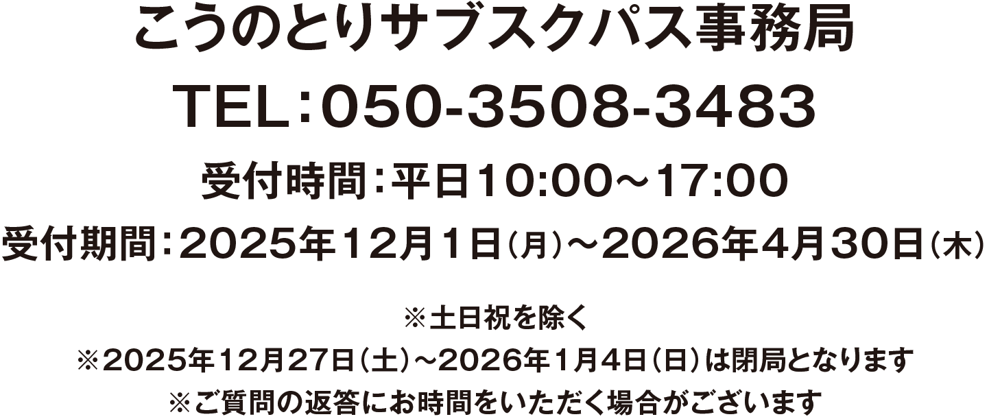 こうのとりサブスクパス事務局 TEL:050-3508-3483 受付時間:平日10:00~17:00 受付期間:2025年12月1日(月)〜2026年4月30日(木) ※土日祝を除く ※2025年12月27日(土)~2026年1月4日(日)は閉局となります ※ご質問の返答にお時間をいただく場合がございます