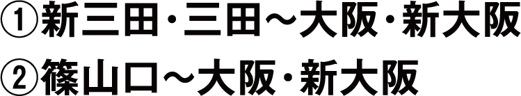 ①新三田・三田~大阪・新大阪②篠山口~大阪・新大阪
