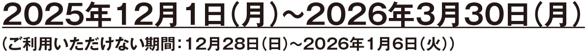 2025年12月1日(月)~2026年3月30日(月)(ご利用いただけない期間:12月28日(日)~2026年1月6日(火))