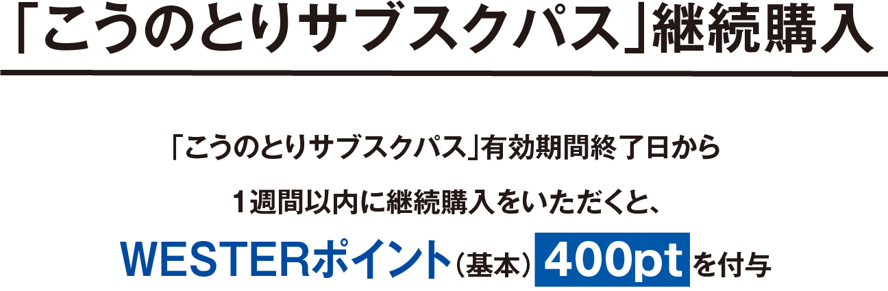 「こうのとりサブスクパス」継続購入、「こうのとりサブスクパス」有効期間終了日から1週間以内に継続購入をいただくと、WESTERポイントを400pt(基本)を付与