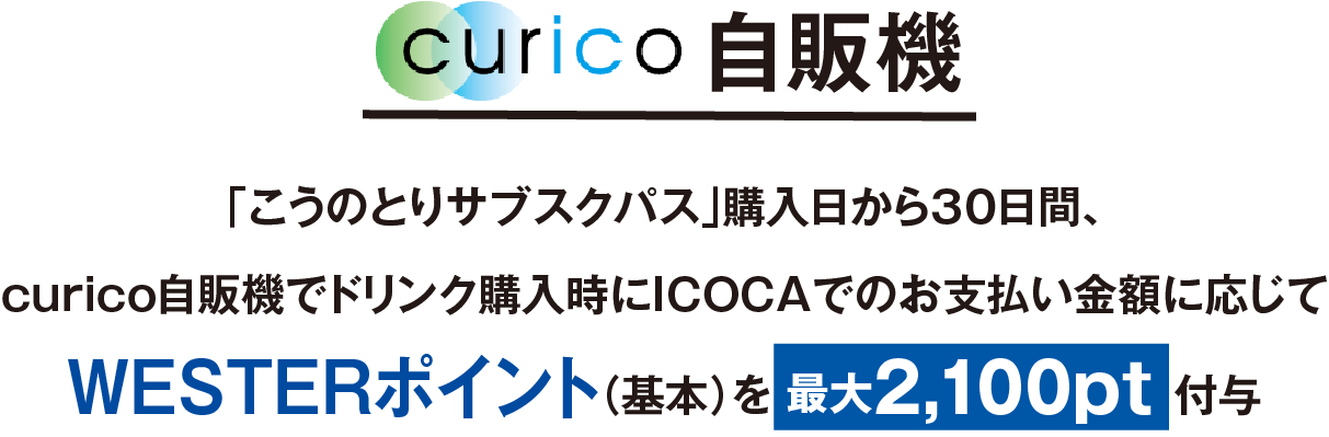curico自販機、「こうのとりサブスクパス」購入日から30日間、curico自販機でドリンク購入時にICOCAでのお支払い金額に応じてWESTERポイント(基本)を最大2,100pt付与
