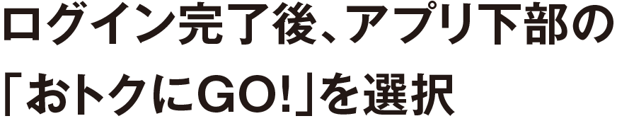 ログイン完了後、アプリ下部の「おトクにGO！」を選択