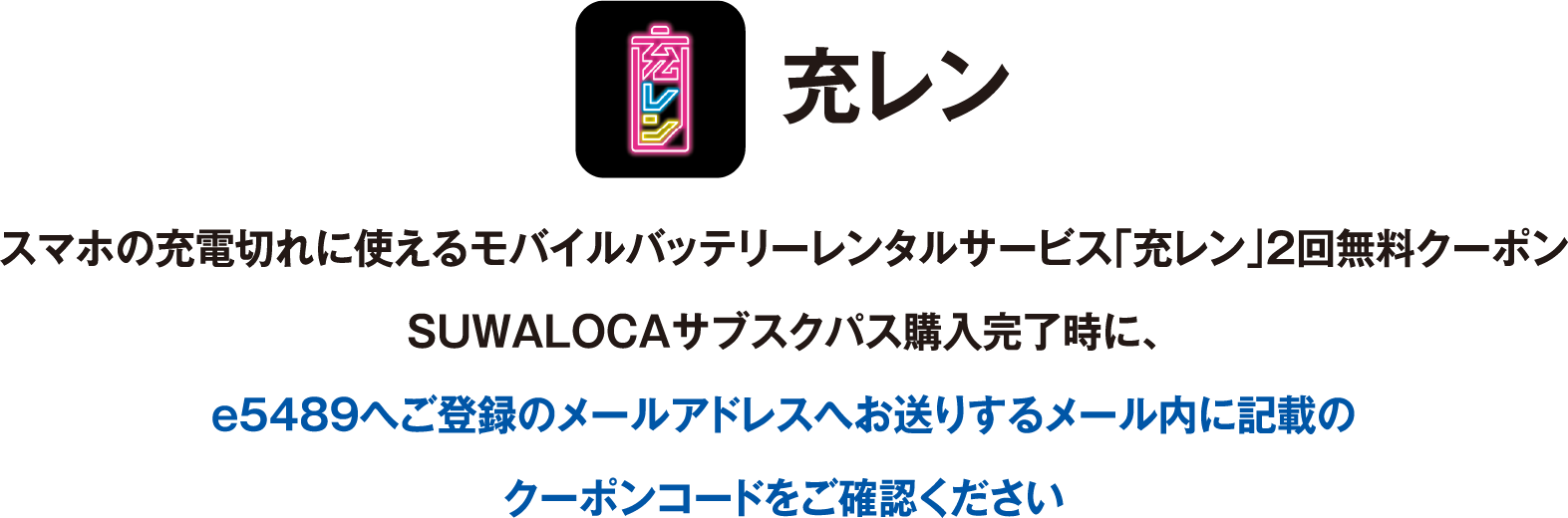 充レン：スマホの充電切れに使えるモバイルバッテリーレンタルサービス「充レン」2回無料クーポン、SUWALOCAサブスクパス購入完了時に、e5489へご登録のメールアドレスへお送りするメール内に記載のクーポンコードをご確認ください