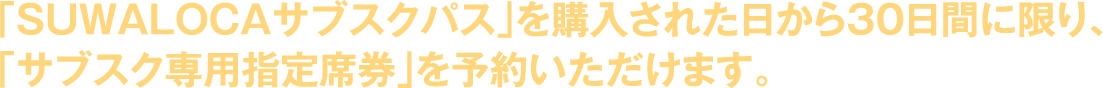 「SUWALOCAサブスクパス」を購入された日から30日間に限り、「サブスク専用指定席券」を予約いただけます。