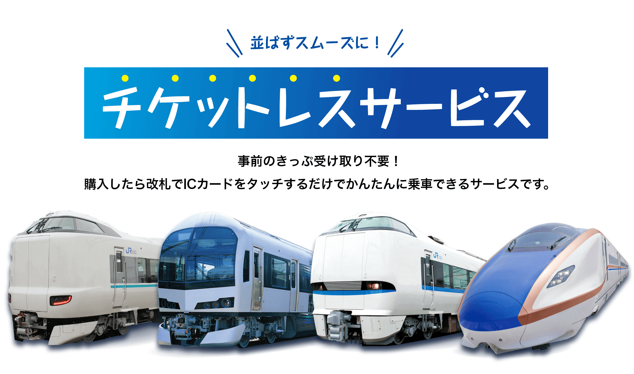 並ばずスムーズに！チケットレスサービス　事前のきっぷ受け取り不要！購入したら改札でICカードをタッチするだけでかんたんに乗車できるサービスです。