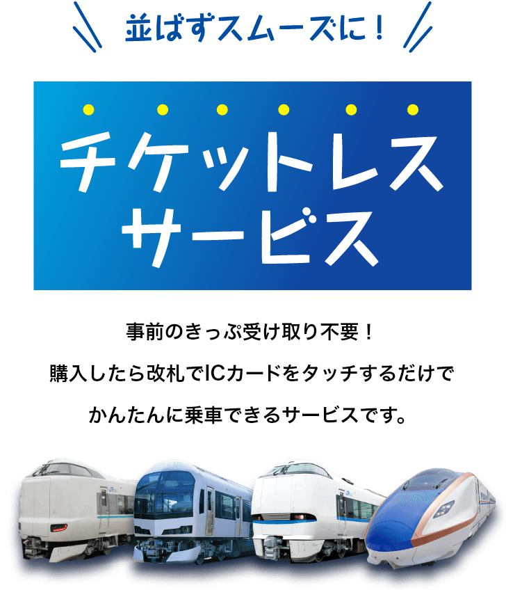 並ばずスムーズに！チケットレスサービス　事前のきっぷ受け取り不要！購入したら改札でICカードをタッチするだけでかんたんに乗車できるサービスです。