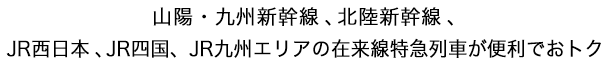 山陽・九州新幹線、北陸新幹線、ＪＲ西日本、ＪＲ四国、ＪＲ九州エリアの在来線特急列車が便利でおトク