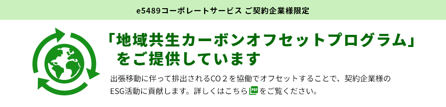 e5489コーポレートサービス ご契約企業様限定 「地域共生カーボンオフセットプログラム」をご提供しています 出張移動に伴って排出されるCO2を協働でオフセットすることで、契約企業様のESG活動に貢献します。詳しくはこちらをご覧ください。
