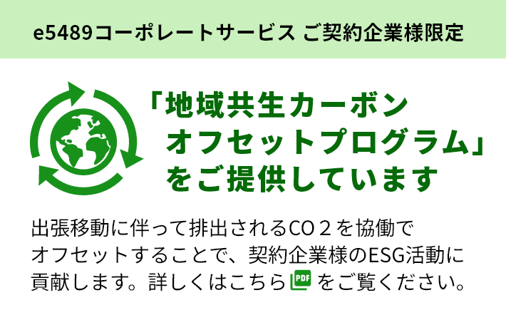 e5489コーポレートサービス ご契約企業様限定 「地域共生カーボンオフセットプログラム」をご提供しています 出張移動に伴って排出されるCO2を協働でオフセットすることで、契約企業様のESG活動に貢献します。詳しくはこちらをご覧ください。