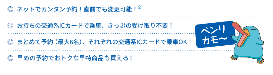 ネットでカンタン予約！直前でも変更可能！ お持ちの交通系ICカードで乗車、きっぷの受け取り不要！ まとめて予約（最大6名）、それぞれの交通系ICカードで乗車OK！ 早めの予約でおトクな早特商品も買える！