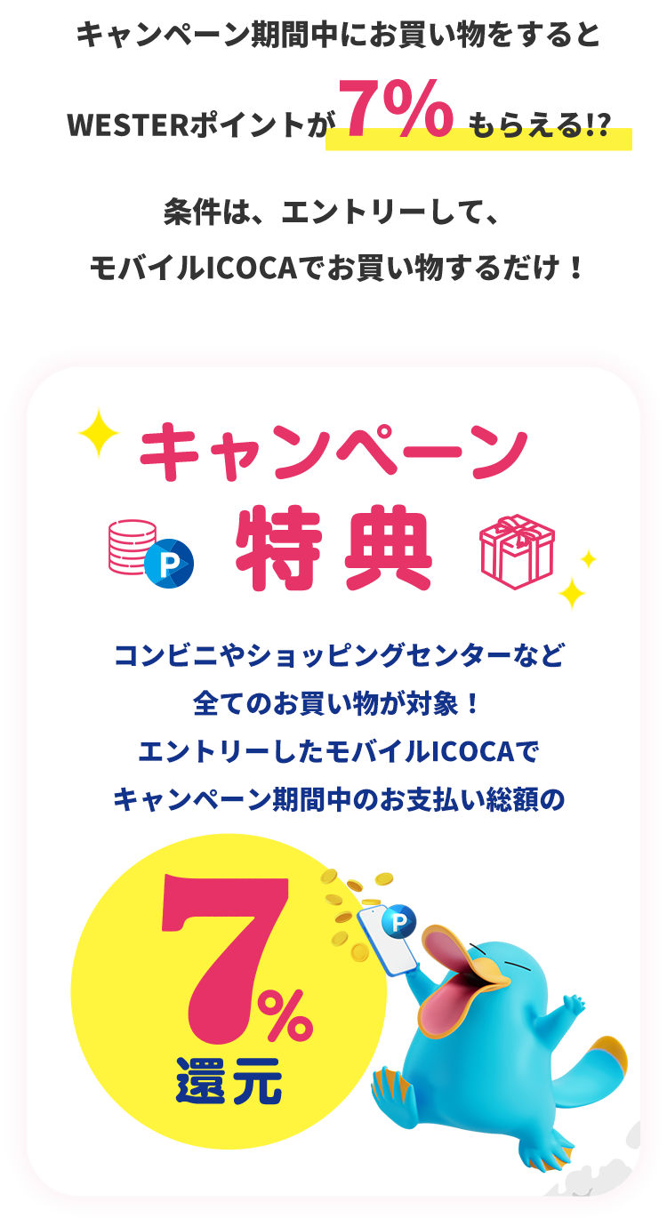 キャンペーン期間中にお買い物をするとWESTERポイントが7%もらえる!? 条件は、エントリーして、モバイルICOCAでお買い物するだけ! キャンペーン特典 コンビニやショッピングセンターなど全てのお買い物が対象!エントリーしたモバイルICOCAでキャンペーン期間中のお支払い総額の7%還元