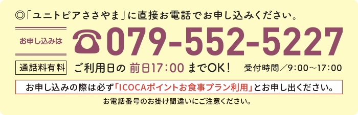 「ユニトピアささやま」に直接お電話でお申し込みください。お申し込みはTEL.079-552-5227 通話料有料 ご利用日の前日17:00までOK！受付時間/9:00～17:00  お申し込みの際は必ず「ICOCAポイントお食事プラン利用」とお申し出ください。お電話番号のお掛け間違いにご注意ください。