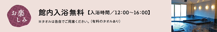 お楽しみ 館内入浴無料 入浴時間/12:00~16:00 ※タオルは各自でご用意ください(有料のタオルあり)