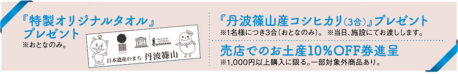 「特製オリジナルタオル」をプレゼント ※おとなのみ 「丹波篠山産コシヒカリ（3合）」をプレゼント ※1名様につき3合（おとなのみ）※当日、施設にてお渡しします。 売店でのお土産10%OFF券進呈 ※1,000円以上購入に限る。一部対象外商品あり