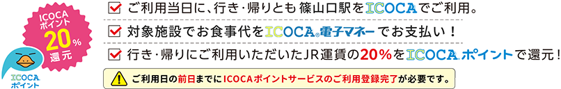 ICOCAポイント20%還元 ご利用当日に、行き・帰りとも篠山口駅をICOCAでご利用。対象施設でお食事代をICOCA電子マネーでお支払い!行き・帰りにご利用いただいたJR運賃の20%をICOCAポイントで還元!ご利用日の前日までにICOCAポイントサービスのご利用登録完了が必要です。