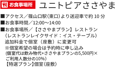 お食事場所 ユニトピアささやま アクセス/篠山口駅(東口)より送迎車で約10分 お食事時間/12:00~14:00 お食事場所/【ささやまプラン】レストラン(レストランレイクサイド:イス・テーブル)追加料金で個室(座敷)に変更可 ※個室希望の場合は予約時に申し込み(個室代は飲み物代+ささやまプランの5,500円×ご利用人数分の10%)【特選プラン】個室(座敷)