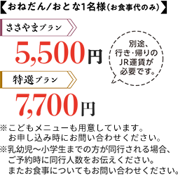 おねだん/おとな1名様(お食事代のみ) ささやまプラン5,500円 特選プラン7,700円 別途、行き・帰りのJR運賃が必要です。 ※こどもメニューも用意しています。お申し込み時にお問い合わせください。※乳幼児~小学生までの方が同行される場合、ご予約時に同行人数をお伝えください。またお食事についてもお問い合わせください、