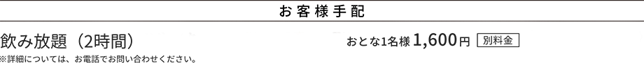 お客様手配 飲み放題(2時間)※詳細については、お電話でお問い合わせください。おとな1名様1,600円(別料金)
