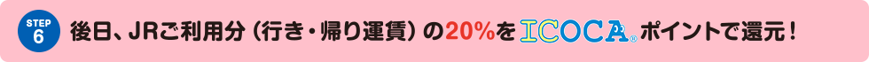 STEP6 後日、JRご利用分（行き・帰り運賃）の20%をICOCAポイントで還元！