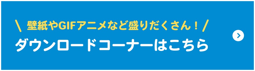 ＼ 壁紙やGIFアニメなど盛りだくさん！ ／ダウンロードコーナーはこちら
