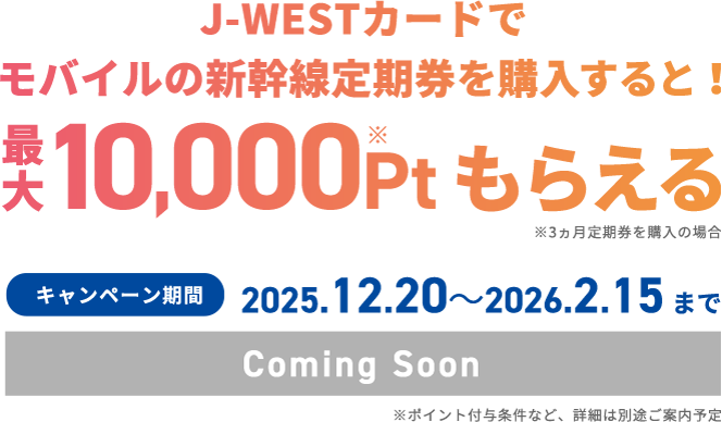 J-WESTカードでモバイルの新幹線定期券を購入すると！ 最大10,000Pt※もらえる ※3ヶ月定期券を購入の場合 キャンペーン期間 2025.12.20～2026.2.15まで Coming Soon ※※ポイント付与条件など、詳細は別途ご案内予定