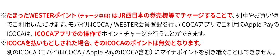 ※マイナポイントお申込みの前日までに、「自動券売機（紺色・ピンク色）」又は「JRおでかけネット」からWESTERポイント（チャージ専用）サービスの利用登録（無料）の完了が必要です（SMART ICOCA、モバイルICOCA / Apple PayのICOCAは利用登録不要です。）※たまったWESTERポイント（チャージ専用）はJR西日本の券売機等でチャージすることで、列車やお買い物でご利用いただけます。モバイルICOCA / WESTER会員登録を行いICOCAアプリでご利用のApple PayのICOCAは、ICOCAアプリでの操作でポイントチャージを行うことができます。※ICOCAを払いもどしされた場合、そのICOCAのポイントは無効となります。別のICOCA（モバイルICOCA / Apple PayのICOCA含む）にマイナポイントを引き継ぐことはできません。