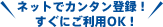 ネットでカンタン登録！ すぐにご利用OK！