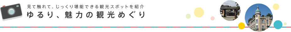 見て触れて。じっくり堪能できる観光スポットを紹介　ゆるり、魅力の観光めぐり